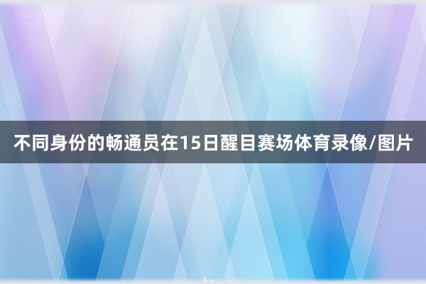 不同身份的畅通员在15日醒目赛场体育录像/图片