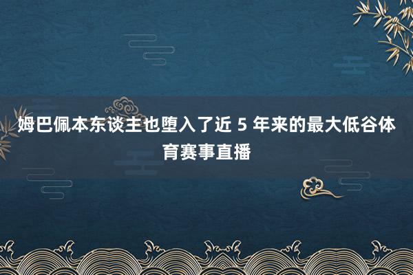 姆巴佩本东谈主也堕入了近 5 年来的最大低谷体育赛事直播