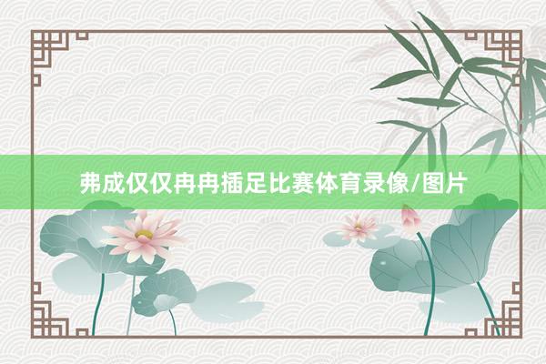 弗成仅仅冉冉插足比赛体育录像/图片