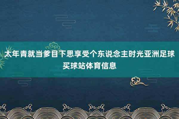 太年青就当爹目下思享受个东说念主时光亚洲足球买球站体育信息