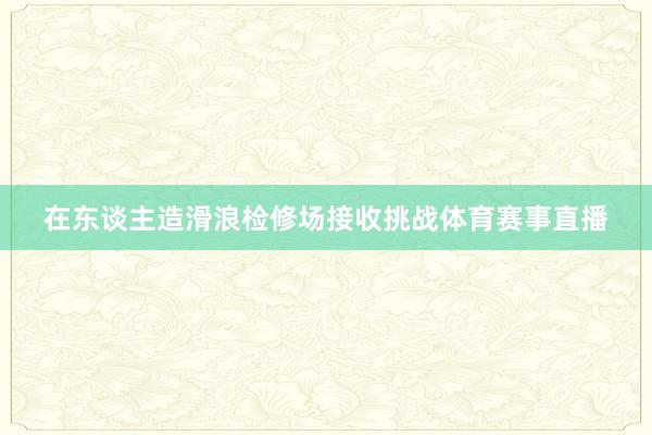 在东谈主造滑浪检修场接收挑战体育赛事直播