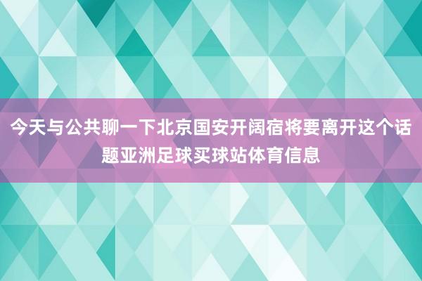今天与公共聊一下北京国安开阔宿将要离开这个话题亚洲足球买球站体育信息