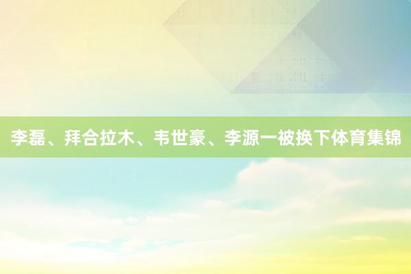 李磊、拜合拉木、韦世豪、李源一被换下体育集锦