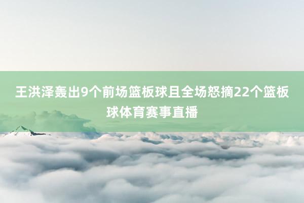 王洪泽轰出9个前场篮板球且全场怒摘22个篮板球体育赛事直播