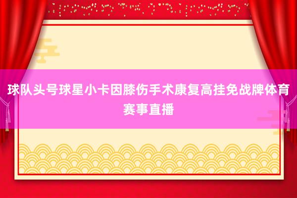 球队头号球星小卡因膝伤手术康复高挂免战牌体育赛事直播