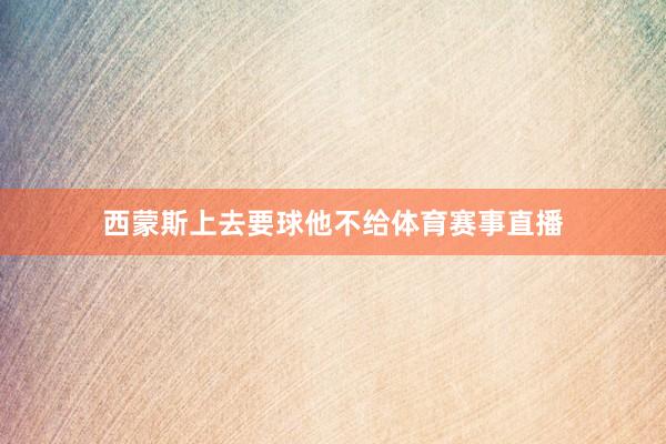 西蒙斯上去要球他不给体育赛事直播