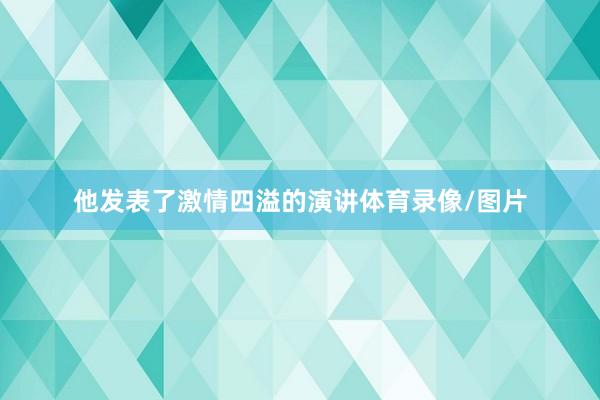 他发表了激情四溢的演讲体育录像/图片
