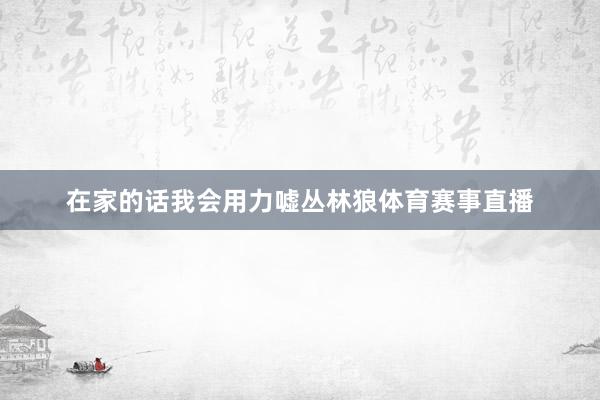 在家的话我会用力嘘丛林狼体育赛事直播