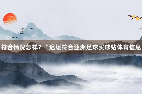 符合情况怎样？“迟缓符合亚洲足球买球站体育信息