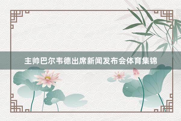主帅巴尔韦德出席新闻发布会体育集锦