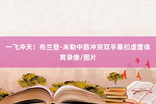 一飞冲天！布兰登-米勒中路冲突双手暴扣虐筐体育录像/图片