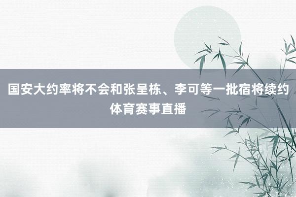 国安大约率将不会和张呈栋、李可等一批宿将续约体育赛事直播