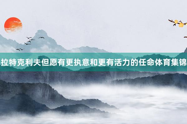 拉特克利夫但愿有更执意和更有活力的任命体育集锦