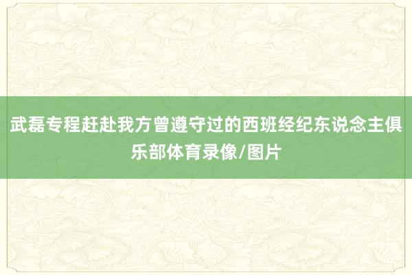 武磊专程赶赴我方曾遵守过的西班经纪东说念主俱乐部体育录像/图片