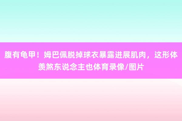 腹有龟甲！姆巴佩脱掉球衣暴露进展肌肉，这形体羡煞东说念主也体育录像/图片