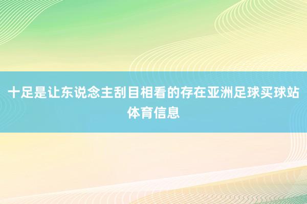 十足是让东说念主刮目相看的存在亚洲足球买球站体育信息