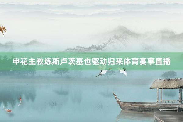 申花主教练斯卢茨基也驱动归来体育赛事直播