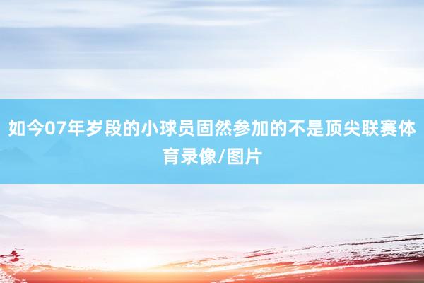如今07年岁段的小球员固然参加的不是顶尖联赛体育录像/图片
