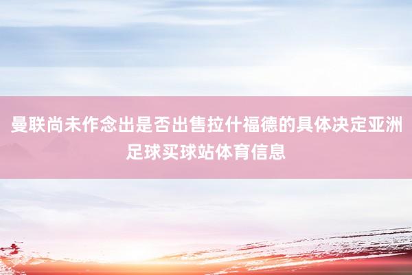 曼联尚未作念出是否出售拉什福德的具体决定亚洲足球买球站体育信息