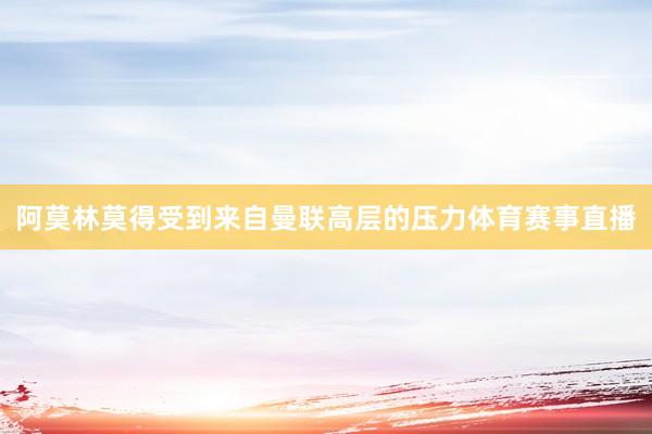 阿莫林莫得受到来自曼联高层的压力体育赛事直播
