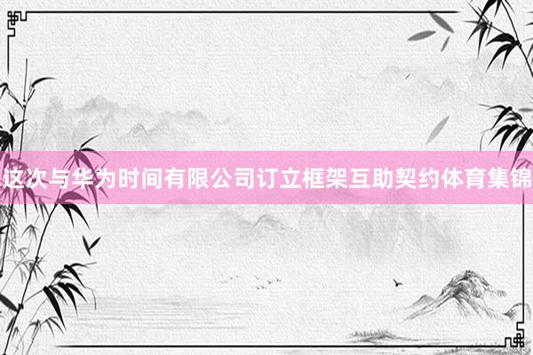 这次与华为时间有限公司订立框架互助契约体育集锦