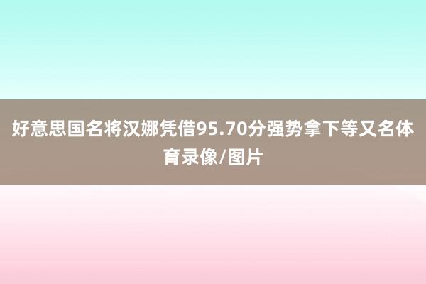 好意思国名将汉娜凭借95.70分强势拿下等又名体育录像/图片