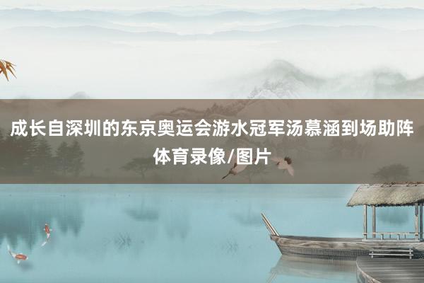 成长自深圳的东京奥运会游水冠军汤慕涵到场助阵体育录像/图片