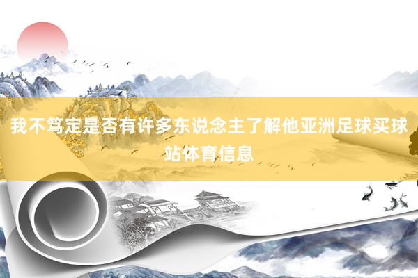我不笃定是否有许多东说念主了解他亚洲足球买球站体育信息