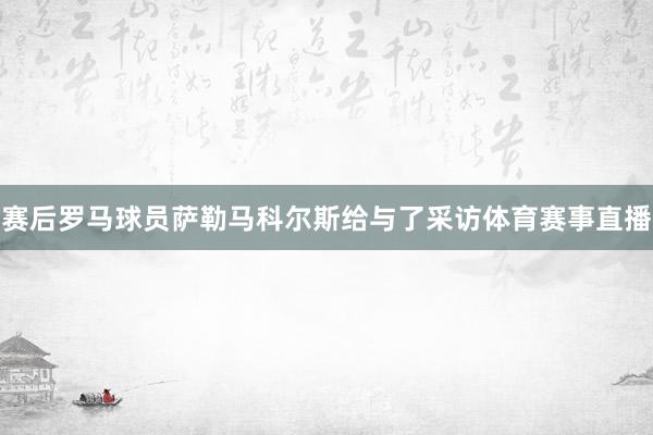 赛后罗马球员萨勒马科尔斯给与了采访体育赛事直播