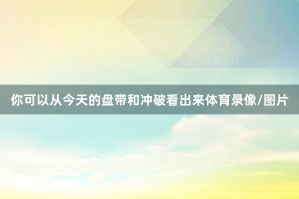 你可以从今天的盘带和冲破看出来体育录像/图片