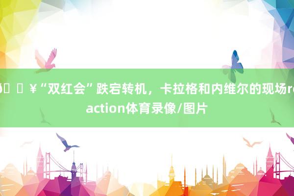 🎥“双红会”跌宕转机，卡拉格和内维尔的现场reaction体育录像/图片
