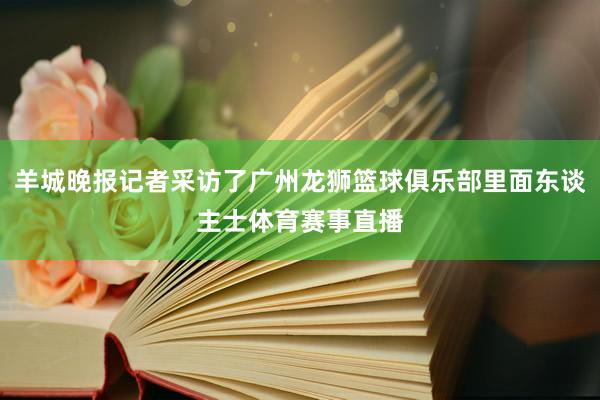 羊城晚报记者采访了广州龙狮篮球俱乐部里面东谈主士体育赛事直播