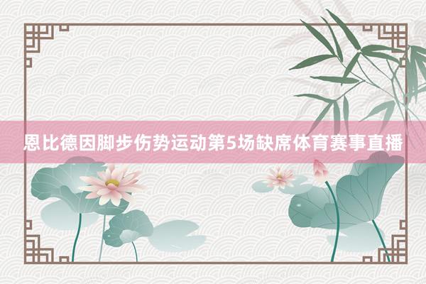 恩比德因脚步伤势运动第5场缺席体育赛事直播