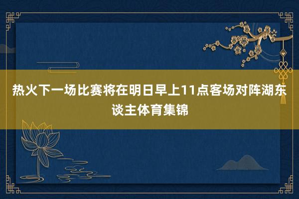 热火下一场比赛将在明日早上11点客场对阵湖东谈主体育集锦