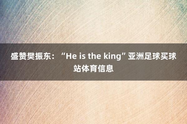 盛赞樊振东：“He is the king”亚洲足球买球站体育信息