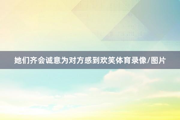 她们齐会诚意为对方感到欢笑体育录像/图片