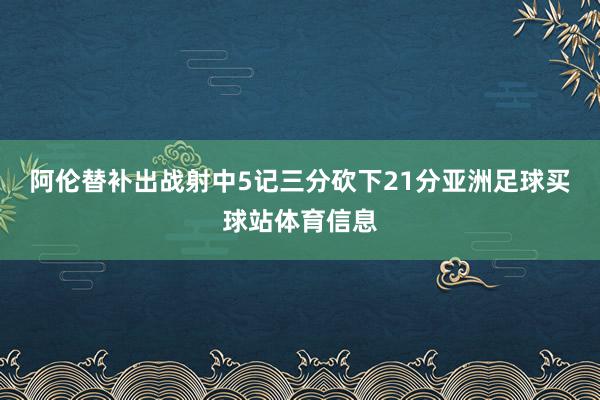 阿伦替补出战射中5记三分砍下21分亚洲足球买球站体育信息