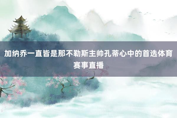 加纳乔一直皆是那不勒斯主帅孔蒂心中的首选体育赛事直播