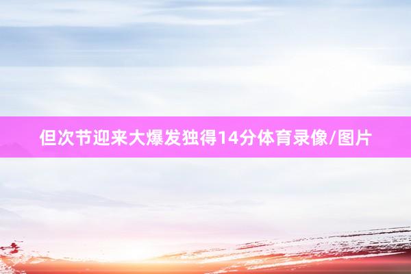 但次节迎来大爆发独得14分体育录像/图片