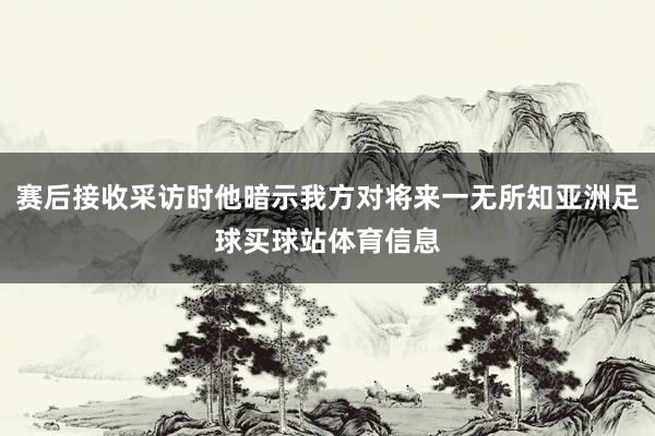 赛后接收采访时他暗示我方对将来一无所知亚洲足球买球站体育信息
