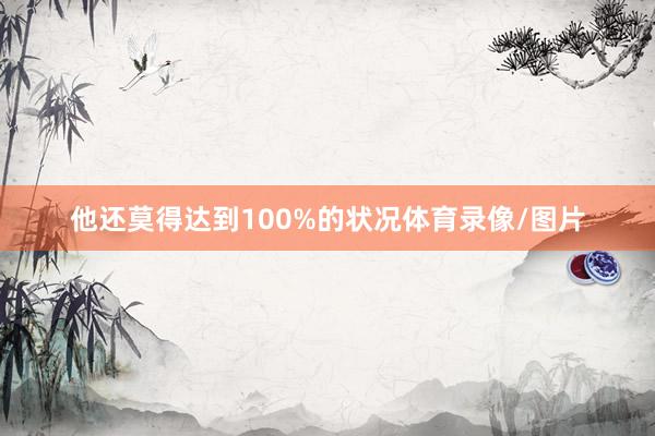 他还莫得达到100%的状况体育录像/图片