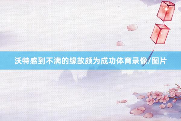沃特感到不满的缘故颇为成功体育录像/图片