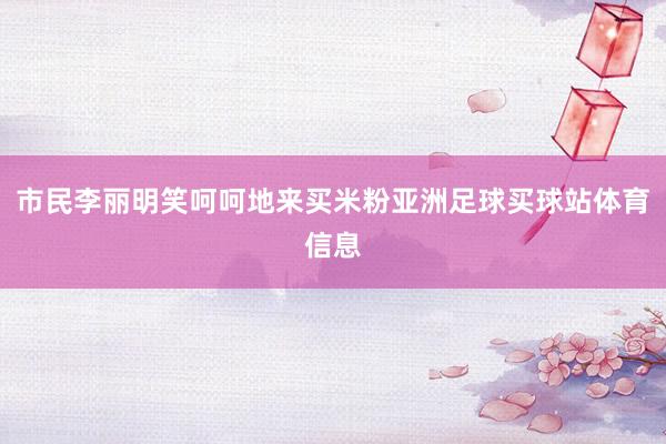 市民李丽明笑呵呵地来买米粉亚洲足球买球站体育信息