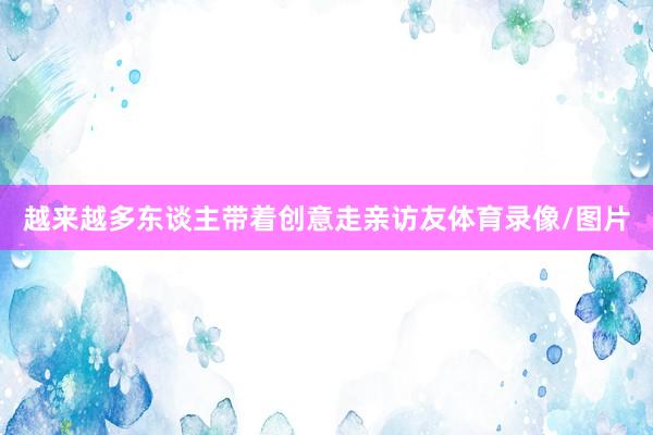 越来越多东谈主带着创意走亲访友体育录像/图片