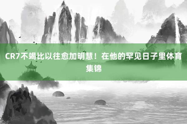 CR7不竭比以往愈加明慧！在他的罕见日子里体育集锦
