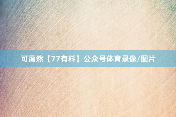 可蔼然【77有料】公众号体育录像/图片