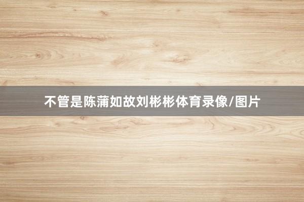 不管是陈蒲如故刘彬彬体育录像/图片