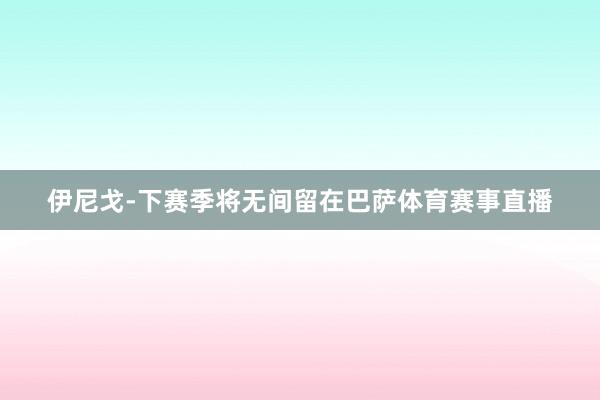 伊尼戈-下赛季将无间留在巴萨体育赛事直播