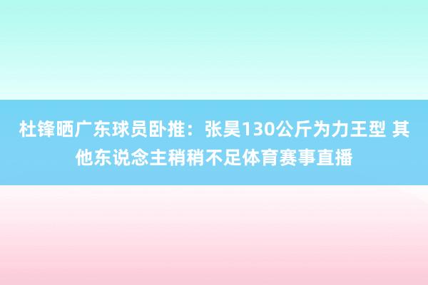 杜锋晒广东球员卧推：张昊130公斤为力王型 其他东说念主稍稍不足体育赛事直播