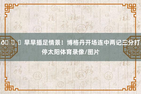 😏早早插足情景！博格丹开场连中两记三分打停太阳体育录像/图片